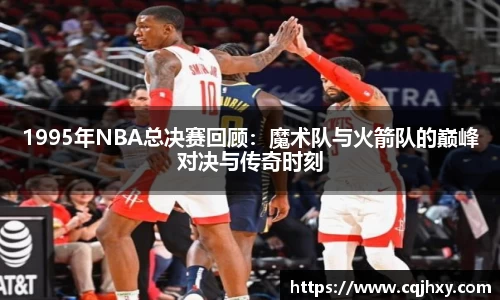 1995年NBA总决赛回顾：魔术队与火箭队的巅峰对决与传奇时刻